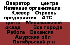 Оператор Call-центра › Название организации ­ Клевер › Отрасль предприятия ­ АТС, call-центр › Минимальный оклад ­ 1 - Все города Работа » Вакансии   . Амурская обл.,Октябрьский р-н